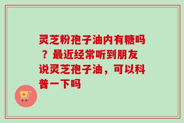 灵芝粉孢子油内有糖吗 ？最近经常听到朋友说灵芝孢子油，可以科普一下吗