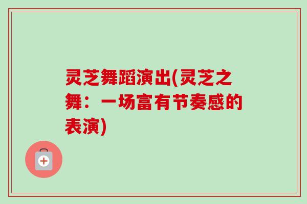 灵芝舞蹈演出(灵芝之舞：一场富有节奏感的表演)