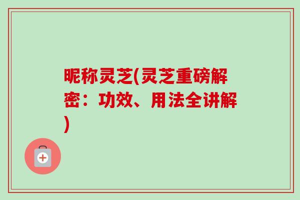 昵称灵芝(灵芝重磅解密：功效、用法全讲解)