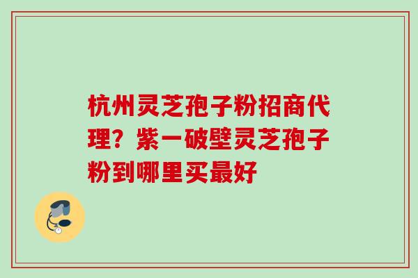 杭州灵芝孢子粉招商代理？紫一破壁灵芝孢子粉到哪里买最好