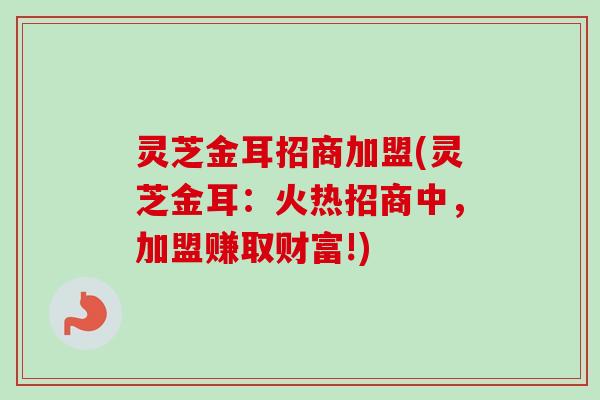 灵芝金耳招商加盟(灵芝金耳：火热招商中，加盟赚取财富!)