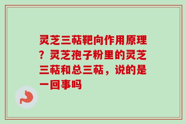 灵芝三萜靶向作用原理？灵芝孢子粉里的灵芝三萜和总三萜，说的是一回事吗