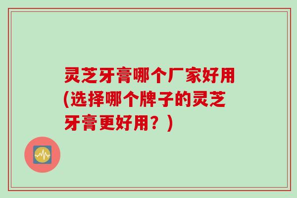 灵芝牙膏哪个厂家好用(选择哪个牌子的灵芝牙膏更好用？)
