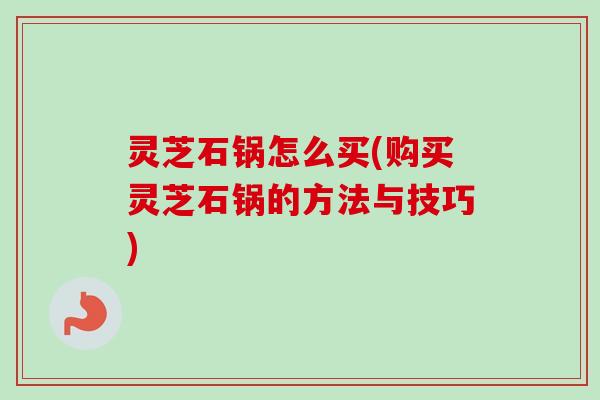 灵芝石锅怎么买(购买灵芝石锅的方法与技巧)