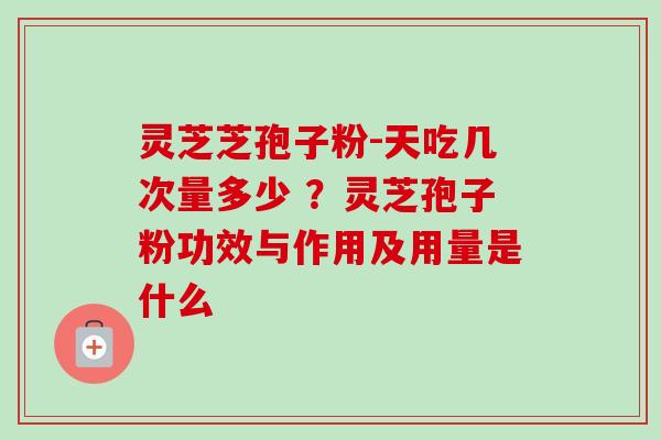 灵芝芝孢子粉-天吃几次量多少 ？灵芝孢子粉功效与作用及用量是什么