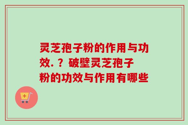 灵芝孢子粉的作用与功效. ?破壁灵芝孢子粉的功效与作用有哪些 灵芝孢子粉的作用与功效. ?破壁灵芝孢子粉的功效与作用有哪些