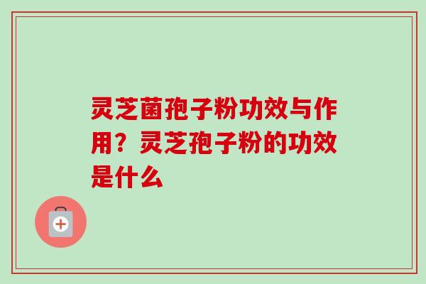 灵芝菌孢子粉功效与作用？灵芝孢子粉的功效是什么