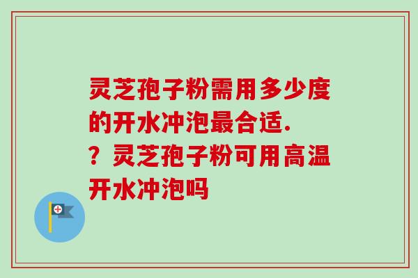 灵芝孢子粉需用多少度的开水冲泡最合适. ？灵芝孢子粉可用高温开水冲泡吗
