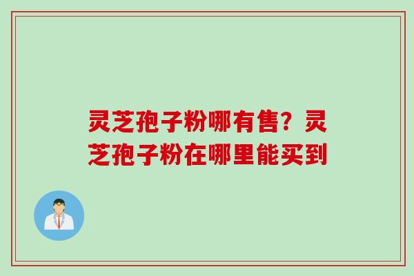 灵芝孢子粉哪有售?灵芝孢子粉在哪里能买到 灵芝孢子粉哪有售?灵芝孢子粉在哪里能买到