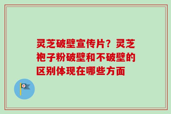 灵芝破壁宣传片？灵芝袍子粉破壁和不破壁的区别体现在哪些方面