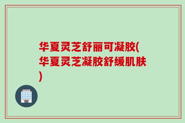 华夏灵芝舒丽可凝胶(华夏灵芝凝胶舒缓肌肤)