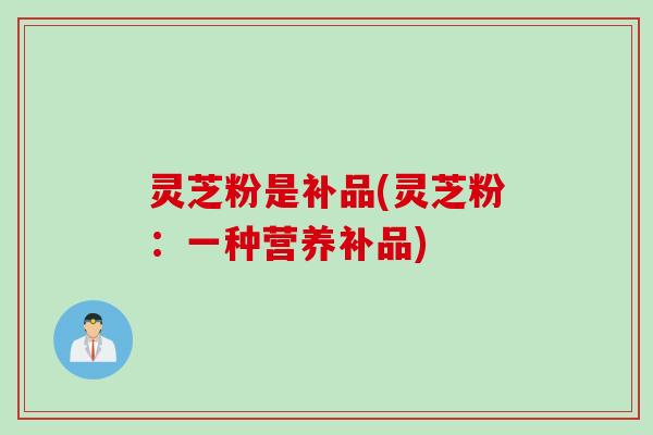 灵芝粉是补品(灵芝粉：一种营养补品)