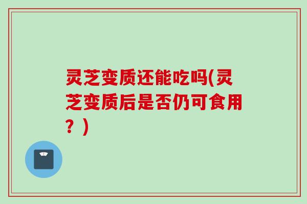 灵芝变质还能吃吗(灵芝变质后是否仍可食用？)