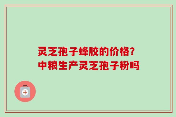 灵芝孢子蜂胶的价格?中粮生产灵芝孢子粉吗 灵芝孢子蜂胶的价格?中粮生产灵芝孢子粉吗