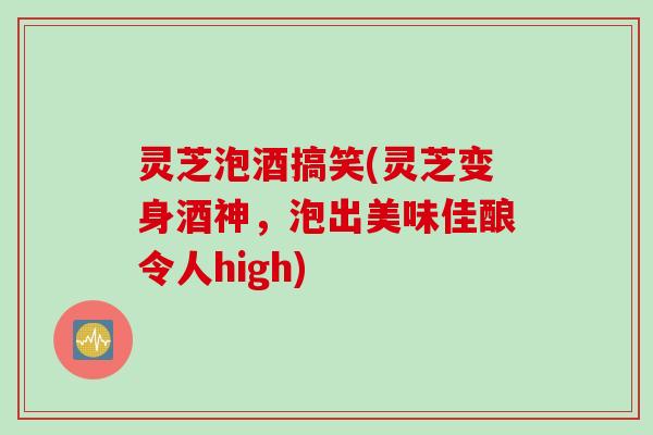 灵芝泡酒搞笑(灵芝变身酒神，泡出美味佳酿令人high)