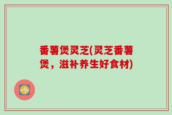 番薯煲灵芝(灵芝番薯煲，滋补养生好食材)