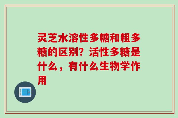 灵芝水溶性多糖和粗多糖的区别？活性多糖是什么，有什么生物学作用
