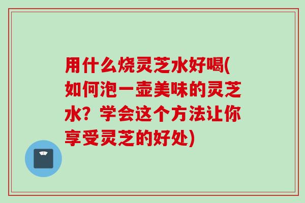用什么烧灵芝水好喝(如何泡一壶美味的灵芝水？学会这个方法让你享受灵芝的好处)