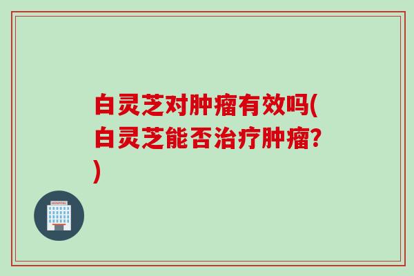白灵芝对有效吗(白灵芝能否?) 白灵芝对有效吗(白灵芝能否?)