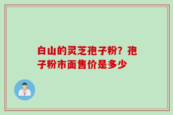 白山的灵芝孢子粉？孢子粉市面售价是多少