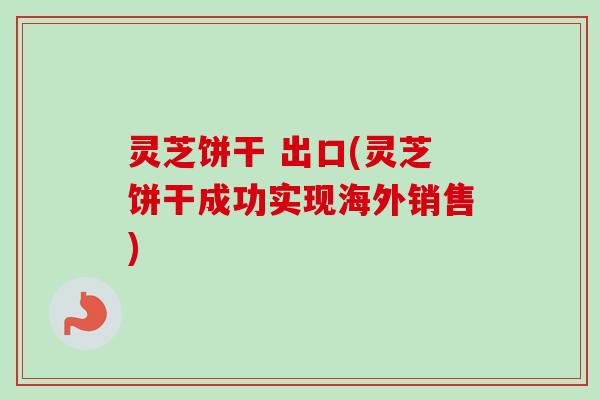 灵芝饼干 出口(灵芝饼干成功实现海外销售)