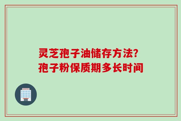 灵芝孢子油储存方法?孢子粉保质期多长时间 灵芝孢子油储存方法?孢子粉保质期多长时间