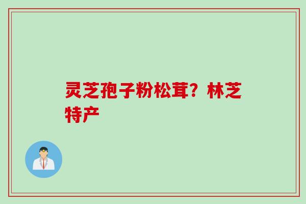 灵芝孢子粉松茸?林芝特产 灵芝孢子粉松茸?林芝特产