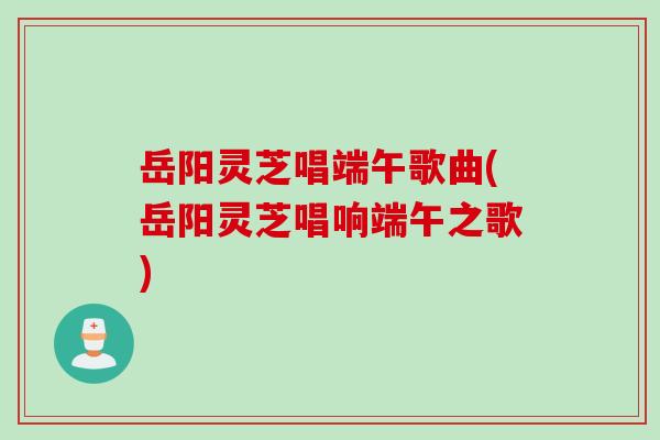 岳阳灵芝唱端午歌曲(岳阳灵芝唱响端午之歌)