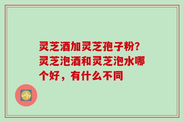 灵芝酒加灵芝孢子粉？灵芝泡酒和灵芝泡水哪个好，有什么不同