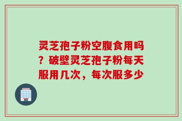 灵芝孢子粉空腹食用吗？破壁灵芝孢子粉每天服用几次，每次服多少