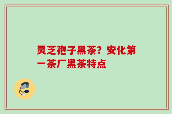 灵芝孢子黑茶？安化第一茶厂黑茶特点