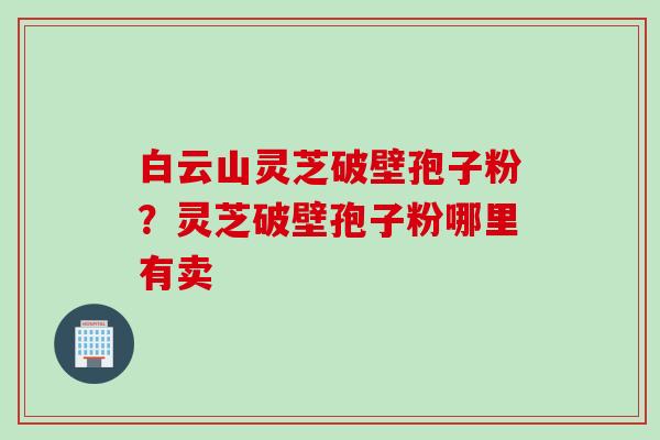 白云山灵芝破壁孢子粉？灵芝破壁孢子粉哪里有卖