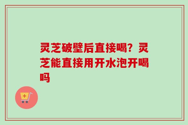 灵芝破壁后直接喝？灵芝能直接用开水泡开喝吗