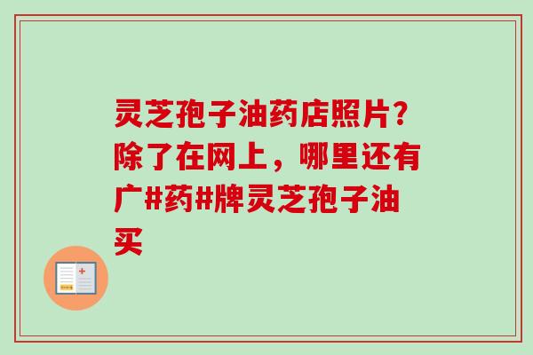 灵芝孢子油药店照片？除了在网上，哪里还有广#药#牌灵芝孢子油买