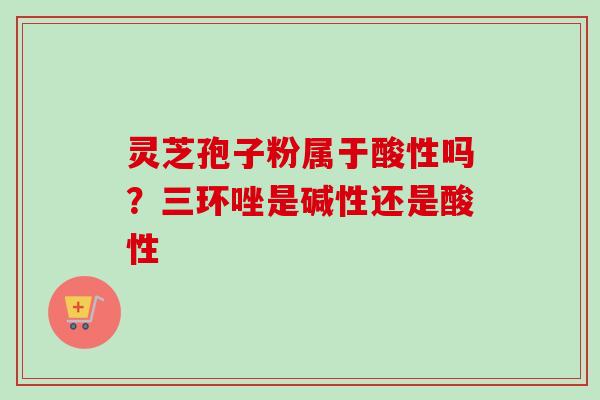灵芝孢子粉属于酸性吗？三环唑是碱性还是酸性