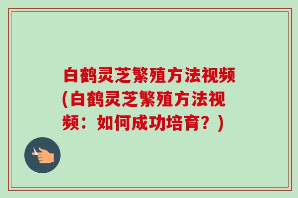白鹤灵芝繁殖方法视频(白鹤灵芝繁殖方法视频：如何成功培育？)