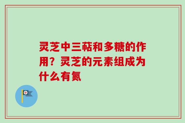 灵芝中三萜和多糖的作用？灵芝的元素组成为什么有氮