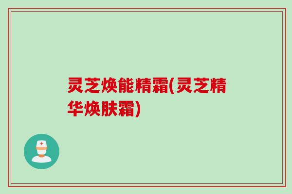 灵芝焕能精霜(灵芝精华焕肤霜)