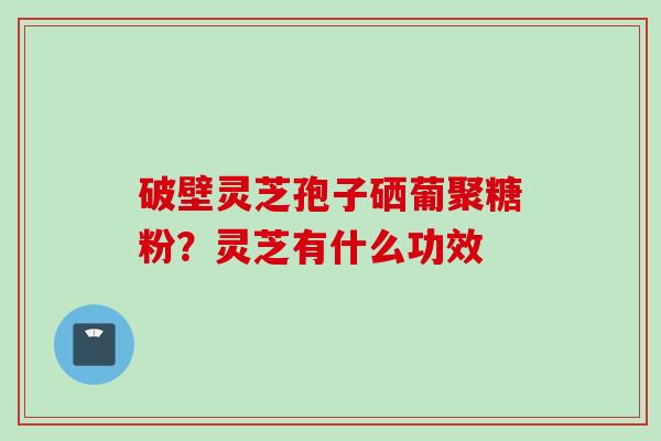 破壁灵芝孢子硒葡聚糖粉？灵芝有什么功效