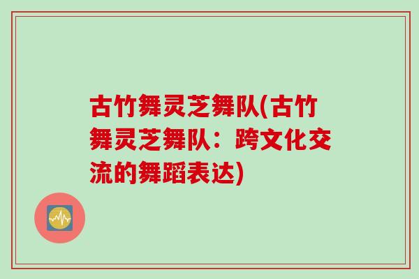 古竹舞灵芝舞队(古竹舞灵芝舞队：跨文化交流的舞蹈表达)