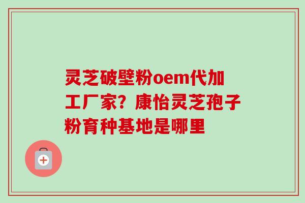 灵芝破壁粉oem代加工厂家？康怡灵芝孢子粉育种基地是哪里