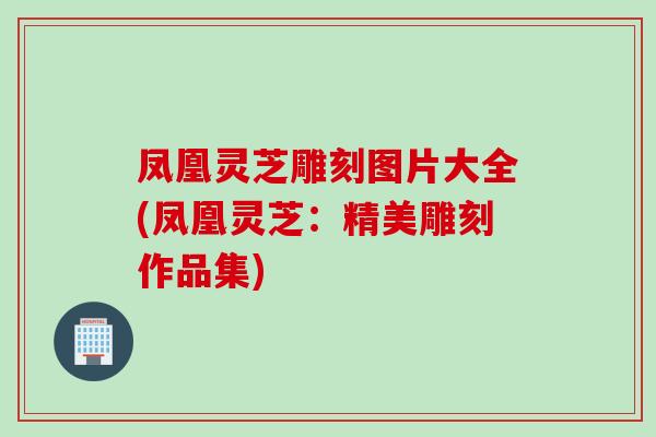 凤凰灵芝雕刻图片大全(凤凰灵芝：精美雕刻作品集)