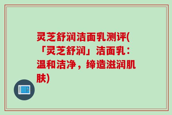 灵芝舒润洁面乳测评(「灵芝舒润」洁面乳：温和洁净，缔造滋润肌肤)