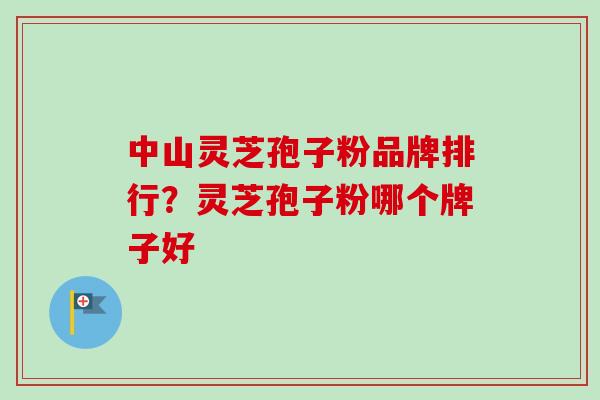 中山灵芝孢子粉品牌排行？灵芝孢子粉哪个牌子好