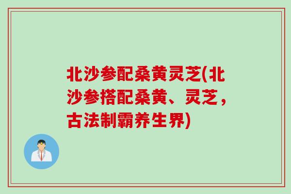 北沙参配桑黄灵芝(北沙参搭配桑黄、灵芝,古法制霸养生界) 北沙参配桑黄灵芝(北沙参搭配桑黄、灵芝,古法制霸养生界)