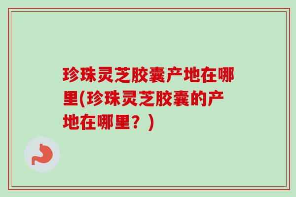 珍珠灵芝胶囊产地在哪里(珍珠灵芝胶囊的产地在哪里？)