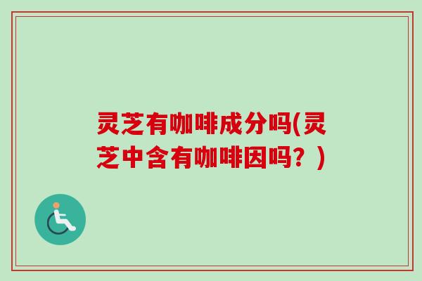 灵芝有咖啡成分吗(灵芝中含有咖啡因吗？)