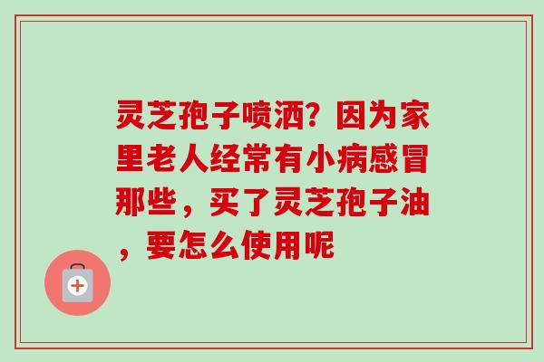 灵芝孢子喷洒？因为家里老人经常有小那些，买了灵芝孢子油，要怎么使用呢