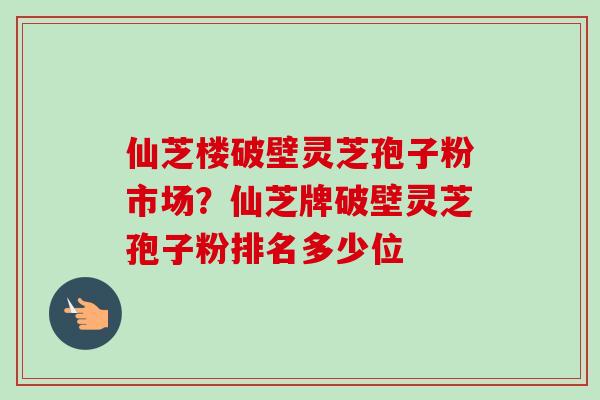 仙芝楼破壁灵芝孢子粉市场？仙芝牌破壁灵芝孢子粉排名多少位