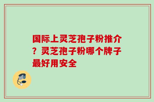 国际上灵芝孢子粉推介？灵芝孢子粉哪个牌子最好用安全